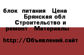 блок  питания › Цена ­ 4 000 - Брянская обл. Строительство и ремонт » Материалы   